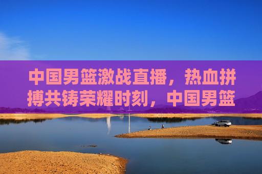 中国男篮激战直播，热血拼搏共铸荣耀时刻，中国男篮热血激战，荣耀时刻共铸辉煌，中国男篮荣耀时刻，热血激战铸就辉煌  第1张