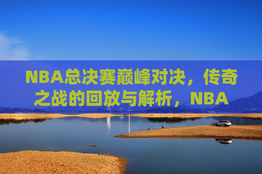 NBA总决赛巅峰对决，传奇之战的回放与解析，NBA总决赛传奇之战，回放与解析，NBA总决赛传奇之战，回放与解析  第1张