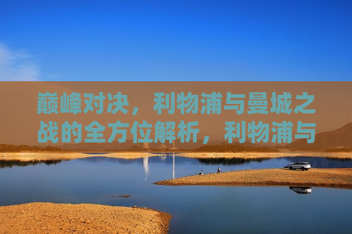 巅峰对决，利物浦与曼城之战的全方位解析，利物浦与曼城巅峰对决，全方位解析比赛亮点，利物浦与曼城巅峰对决，全方位解析比赛亮点