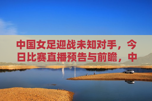 中国女足迎战未知对手，今日比赛直播预告与前瞻，中国女足迎战神秘对手，今日比赛直播前瞻，中国女足迎战神秘对手，今日比赛直播前瞻