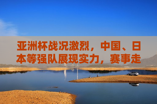 亚洲杯战况激烈，中国、日本等强队展现实力，赛事走向悬念重重，亚洲杯激战正酣，中国、日本强队争霸，赛事悬念迭起，亚洲杯激战正酣，中国日本强队争霸，赛事悬念迭起