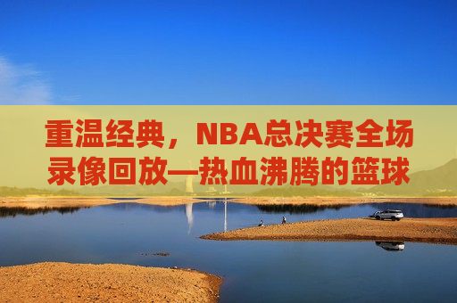 重温经典，NBA总决赛全场录像回放—热血沸腾的篮球盛宴，重温热血沸腾，NBA总决赛全场录像回放，重温热血沸腾，NBA总决赛全场录像回放  第1张