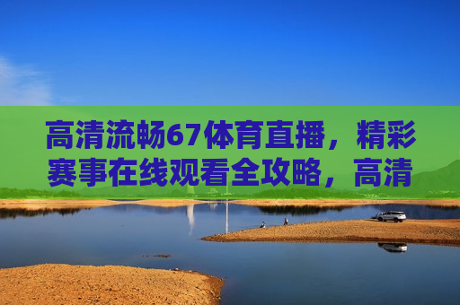 高清流畅67体育直播，精彩赛事在线观看全攻略，高清流畅观看体育赛事直播背后的法律风险，高清流畅观看体育赛事直播背后的法律风险全攻略