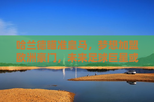 哈兰德瞄准皇马，梦想加盟欧洲豪门，未来足球巨星或将亮相伯纳乌，哈兰德梦想加盟皇马，未来足球巨星或将亮相伯纳乌，哈兰德梦想加盟皇马，未来足球巨星亮相伯纳乌？  第1张