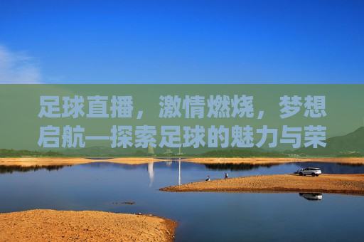 足球直播， *** 燃烧，梦想启航—探索足球的魅力与荣耀，足球的魅力与荣耀， *** 燃烧，梦想启航，足球的魅力与荣耀， *** 燃烧，梦想启航  第1张