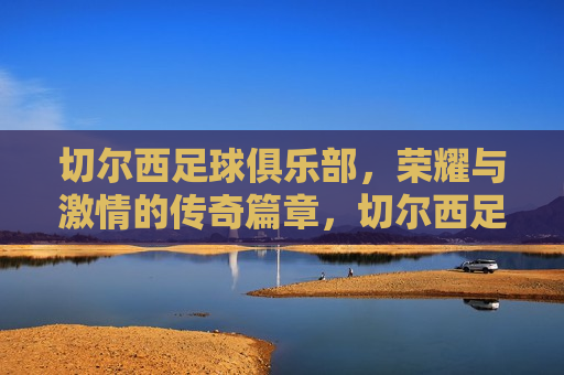 切尔西足球俱乐部，荣耀与 *** 的传奇篇章，切尔西足球俱乐部，荣耀与 *** 的传奇之旅，切尔西足球俱乐部，荣耀与 *** 的传奇之旅
