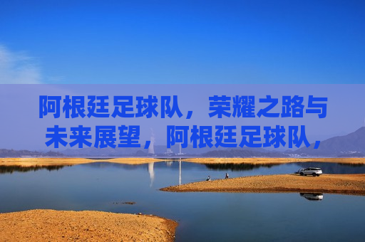 阿根廷足球队，荣耀之路与未来展望，阿根廷足球队，荣耀之路，未来展望，阿根廷足球队，荣耀之路，展望未来的征程  第1张