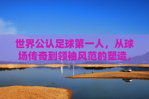 世界公认足球之一人，从球场传奇到领袖风范的塑造，世界公认足球之一人，球场传奇的领袖风范，世界公认足球之一人，球场传奇与领袖风范的完美结合