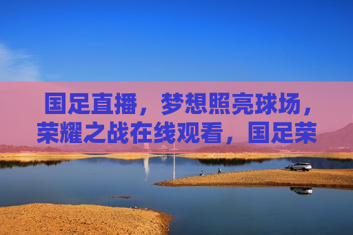 国足直播，梦想照亮球场，荣耀之战在线观看，国足荣耀之战，梦想照亮球场，在线观看开启，国足荣耀之战，梦想照亮球场，在线观看开启