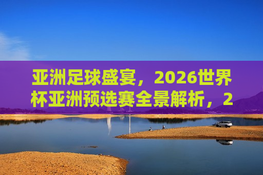 亚洲足球盛宴，2026世界杯亚洲预选赛全景解析，2026世界杯亚洲预选赛全景解析，亚洲足球盛宴，亚洲足球盛宴，揭秘2026世界杯亚洲预选赛全景解析