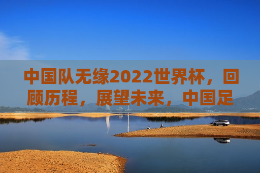 中国队无缘2022世界杯，回顾历程，展望未来，中国足球，回顾2022世界杯征途，展望未来的挑战与希望，中国足球，回顾2022世界杯征途，展望未来的挑战与希望