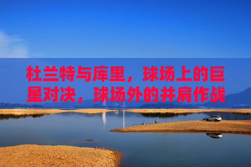 杜兰特与库里，球场上的巨星对决，球场外的并肩作战，杜兰特与库里，球场内外皆传奇，杜兰特与库里，球场内外皆传奇的巨星搭档