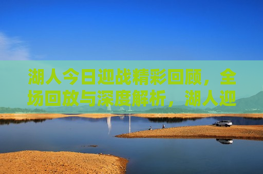 湖人今日迎战精彩回顾，全场回放与深度解析，湖人迎战精彩瞬间，全场回放与深度解读，湖人迎战精彩瞬间，全场回放与深度解读  第1张