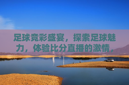 足球竞彩盛宴，探索足球魅力，体验比分直播的 *** ，足球竞彩盛宴，探索魅力，感受比分直播 *** ，足球竞彩盛宴，感受魅力，体验比分直播的 *** 