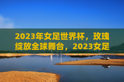 2023年女足世界杯，玫瑰绽放全球舞台，2023女足世界杯，玫瑰璀璨全球舞台，2023女足世界杯，玫瑰璀璨绽放全球舞台
