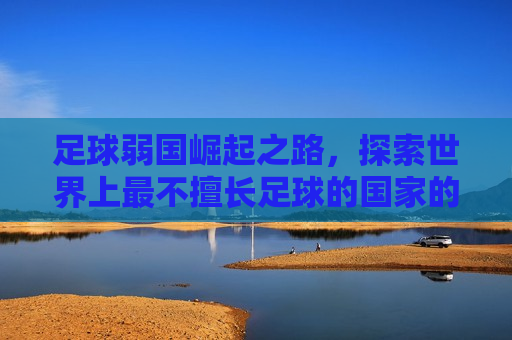 足球弱国崛起之路，探索世界上最不擅长足球的国家的发展与挑战，足球弱国崛起之路，探索挑战与发展，足球弱国崛起之路，挑战与探索
