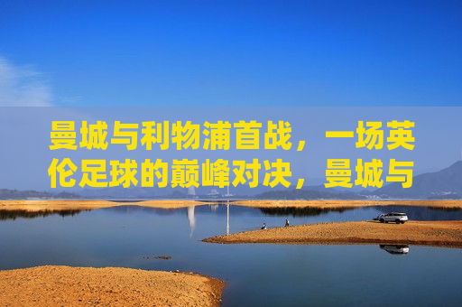 曼城与利物浦首战，一场英伦足球的巅峰对决，曼城与利物浦首战，英伦足球巅峰之战，曼城与利物浦首战，英伦足球巅峰之战