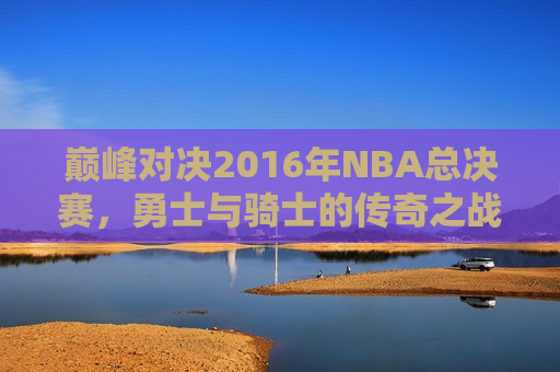 巅峰对决2016年NBA总决赛，勇士与骑士的传奇之战，勇士与骑士的巅峰对决，2016年NBA总决赛传奇之战，巅峰对决传奇之战，勇士与骑士的NBA总决赛对决