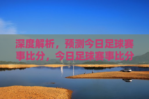 深度解析，预测今日足球赛事比分，今日足球赛事比分预测，深度解析，今日足球赛事比分预测，深度解析胜败关键