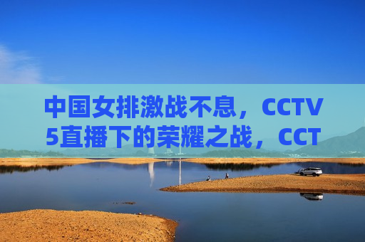 中国女排激战不息，CCTV5直播下的荣耀之战，CCTV5直播，中国女排荣耀之战，CCTV5直播，中国女排荣耀之战