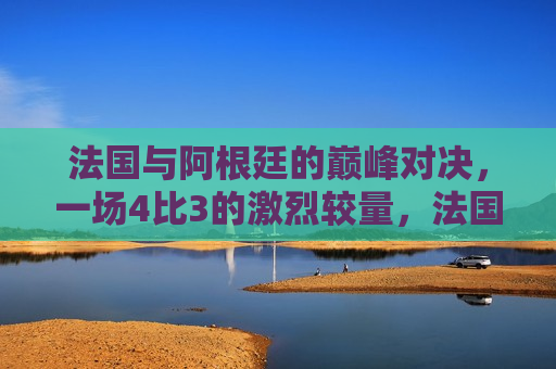 法国与阿根廷的巅峰对决，一场4比3的激烈较量，法国与阿根廷上演激烈对决，4比3的巅峰之战，法国与阿根廷上演巅峰之战，激烈对决以4比3终结