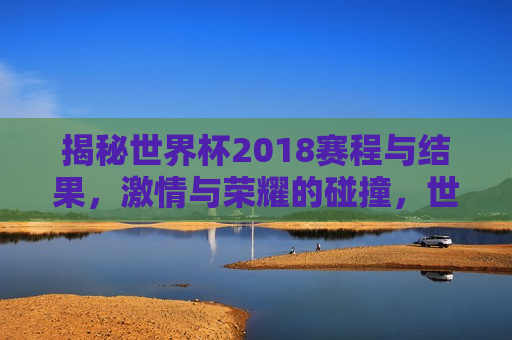 揭秘世界杯2018赛程与结果， *** 与荣耀的碰撞，世界杯2018赛程与结果，荣耀之战， *** 碰撞！，世界杯2018荣耀之战， *** 与结果的碰撞