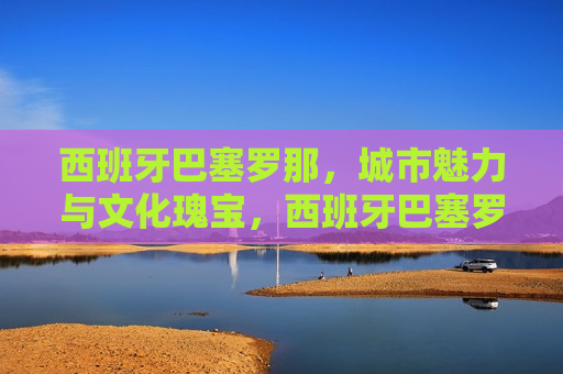 西班牙巴塞罗那，城市魅力与文化瑰宝，西班牙巴塞罗那，城市魅力与文化瑰宝之旅，西班牙巴塞罗那，城市魅力与文化之旅