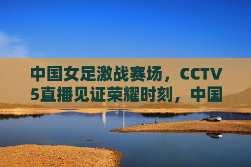 中国女足激战赛场，CCTV5直播见证荣耀时刻，中国女足荣耀时刻，CCTV5直播激战赛场，CCTV5直播，中国女足荣耀激战赛场  第1张