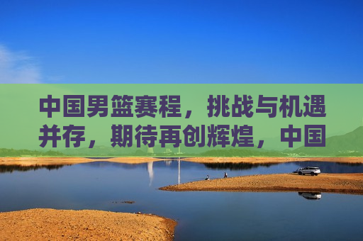 中国男篮赛程，挑战与机遇并存，期待再创辉煌，中国男篮面临挑战与机遇，再创辉煌期待中，中国男篮面临挑战与机遇，再创辉煌之路