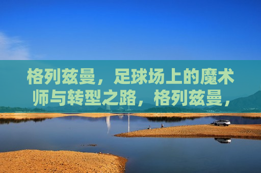 格列兹曼，足球场上的魔术师与转型之路，格列兹曼，足球场上的魔术师与转型的勇者，格列兹曼，足球场上的魔术师与转型勇者