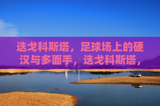 迭戈科斯塔，足球场上的硬汉与多面手，迭戈科斯塔，足球场上的硬汉与多面手传奇，迭戈科斯塔，足球场上的硬汉与传奇的多面手