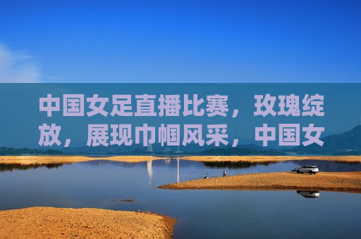 中国女足直播比赛，玫瑰绽放，展现巾帼风采，中国女足展现巾帼风采，直播比赛见证玫瑰绽放，中国女足直播比赛，玫瑰绽放，巾帼风采闪耀赛场