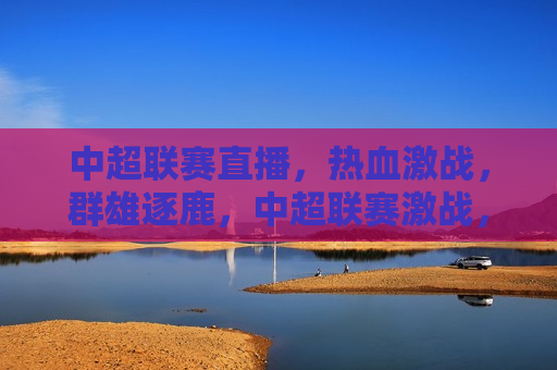 中超联赛直播，热血激战，群雄逐鹿，中超联赛激战，群雄争艳直播开启，中超联赛激战开幕，群雄逐鹿，热血激战直播启动  第1张