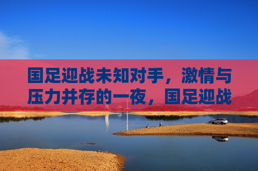 国足迎战未知对手， *** 与压力并存的一夜，国足迎战未知对手， *** 与压力交织的夜晚，国足迎战未知对手， *** 与压力交织的夜晚
