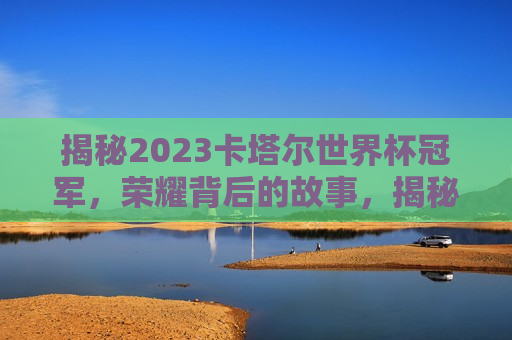 揭秘2023卡塔尔世界杯冠军，荣耀背后的故事，揭秘卡塔尔世界杯冠军背后的荣耀故事，揭秘卡塔尔世界杯冠军背后的荣耀故事