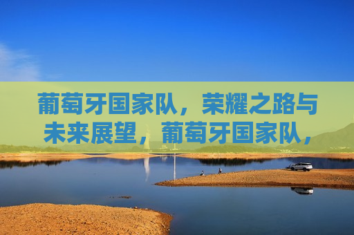 葡萄牙国家队，荣耀之路与未来展望，葡萄牙国家队，荣耀之路，未来展望，葡萄牙国家队，荣耀之路与未来展望的挑战