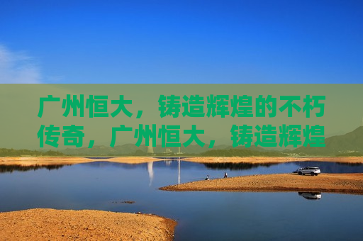 广州恒大，铸造辉煌的不朽传奇，广州恒大，铸造辉煌，传奇不朽，广州恒大，铸造辉煌，传奇永恒