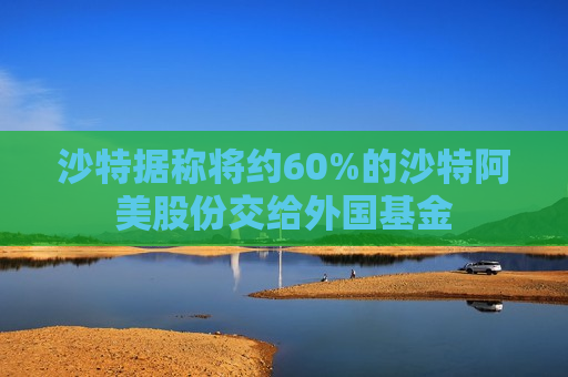 沙特据称将约60%的沙特阿美股份交给外国基金