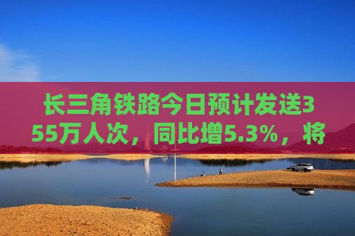 长三角铁路今日预计发送355万人次，同比增5.3%，将迎端午假期客流更高峰