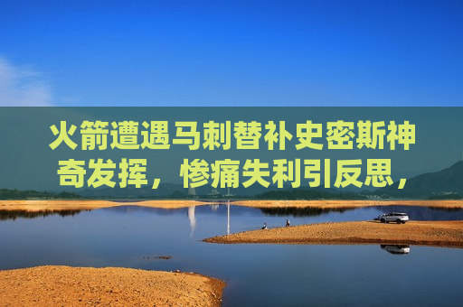 火箭遭遇马刺替补史密斯神奇发挥，惨痛失利引反思，火箭遭遇马刺替补史密斯神奇发挥，失利引发队伍反思，火箭遭遇马刺替补史密斯逆袭，失利引发队伍深刻反思