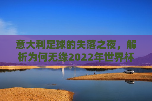 意大利足球的失落之夜，解析为何无缘2022年世界杯，意大利足球的失落，为何无缘2022年世界杯？，意大利足球无缘2022年世界杯，解析失落之夜背后的原因