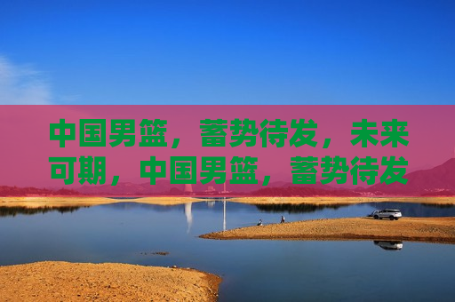 中国男篮，蓄势待发，未来可期，中国男篮，蓄势待发，未来光辉可期，中国男篮未来光辉可期，蓄势待发的篮球强国梦