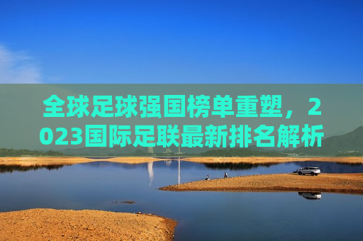 全球足球强国榜单重塑，2023国际足联最新排名解析，2023国际足联最新足球强国榜单解析，2023国际足联最新足球强国榜单解析，全球足球格局重塑
