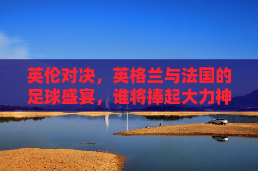 英伦对决，英格兰与法国的足球盛宴，谁将捧起大力神杯？，英伦对决，英格兰与法国的足球巅峰对决，谁能夺得大力神杯？，英伦对决，英格兰与法国的足球巅峰之战，谁能夺得大力神杯？