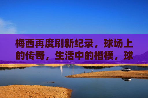 梅西再度刷新纪录，球场上的传奇，生活中的楷模，球场传奇与生活中的楷模，球场传奇与生活中的楷模