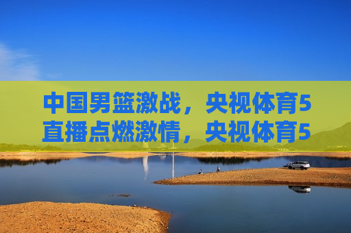 中国男篮激战，央视体育5直播点燃 *** ，央视体育5直播，中国男篮激战点燃 *** 之夜，央视体育5直播，中国男篮激战点燃 *** 之夜