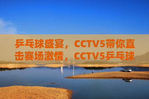 乒乓球盛宴，CCTV5带你直击赛场 *** ，CCTV5乒乓球盛宴，赛场 *** 直击，CCTV5带你直击乒乓球盛宴，感受赛场 *** 