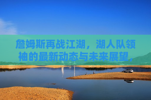 詹姆斯再战江湖，湖人队领袖的最新动态与未来展望，詹姆斯再战江湖，湖人领袖的未来动向与展望，詹姆斯再战江湖，湖人领袖的未来动向与展望