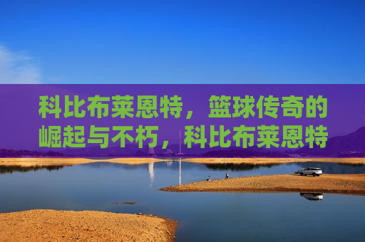 科比布莱恩特，篮球传奇的崛起与不朽，科比布莱恩特，篮球传奇的不朽崛起，科比布莱恩特，篮球传奇的不朽崛起