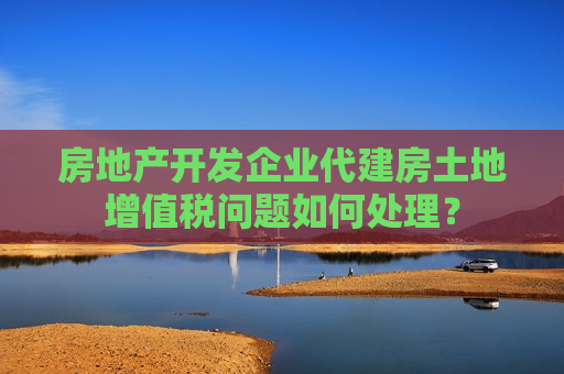房地产开发企业代建房土地增值税问题如何处理？